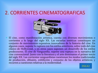2. CORRIENTES CINEMATOGRAFICAS



 El cine, como manifestación artística, cuenta con diversos movimientos o
  corrientes a lo largo del siglo XX. Las escuelas estéticas constituyen un
  conjunto de movimientos expresivos innovadores de la historia del cine. En
  algunos casos, supone la ruptura con los estilos anteriores, sobre todo del cine
  clásico de Hollywood, y en otros casos suponen un desarrollo de los estilos
  predecesores. El cine de Vanguardia, supone una ruptura en la narrativa del
  cine convencional. Junto con la literatura y el arte dominaron el primer tercio
  del siglo XX. Las corrientes vanguardistas cuestionan los modos tradicionales
  de producción, difusión, exhibición y consumo de los objetos artísticos; y
  recurren a cuestiones relativas a la modernidad.
                                                                     INICIO
 