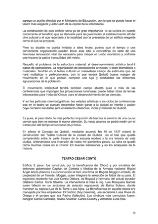 10
agrega un auxilio ofrecido por el Ministerio de Educación, con lo que se puede hacer el
teatro más elegante y adecuado de la capital de la intendencia.
La construcción de este edificio seria ya de gran importancia si se tuviera en cuenta
únicamente el beneficio que se derivaría para las juventudes el establecimiento allí del
cine cultural y el que reportaría a la localidad con la presencia de un edificio elegante
como el que se proyecta.
Pero su alcalde no queda limitado a tales lindes, puesto que el tiempo y una
conveniente organización pueden llevar este sitio a convertirse en sede de una
fervorosa renovación vital tan necesaria para romper el rumbo monótono y uniforme
que impone la pasiva tranquilidad del medio.
Resuelto el problema de la estructura material, el desenvolvimiento artístico tendrá
bases de operaciones. La organización de asociaciones artísticas y sean dramáticas o
musicales tendrán en el teatro cultural un maravilloso campo de estímulos que las
hará multiplicar y perfeccionarse, con lo que tendrá Quibdò buena margen de
movimiento en el que podrán competir con lujo y cordialidad las diferentes
agrupaciones de la población.
El movimiento intelectual tendrá también campo abierto pues a más de las
conferencias que impongan las proyecciones luminosas puede haber otras de temas
interesantes para l vida del Chocò para el desenvolvimiento de las ciencias.
Y así las películas cinematográficas, las veladas artísticas y los ciclos de conferencias
que en el teatro se puedan desarrollar harán ganar a la ciudad en interés y acción
cuyo corolario inevitable será el adelanto intelectual, moral y material de Quibdò.
Es pues, el paso dado, la más perfecta conjunción de fuerzas al servicio de una causa
común que bien se merece la mayor atención. Su vasto alcance se podrá medir con el
transcurso del tiempo en un lapso muy breve.
En efecto el Consejo de Quibdó, mediante acuerdo No 10 de 1937 ordenó la
construcción del Teatro Cultural de la ciudad de Quibdó en el lote que queda
comprendido entre la parte trasera de la escuela modelo y la cra tercera de esta
ciudad, ordenándose una inversión de hasta mil quinientos pesos. La obra se quedó
como muchas cosas en el Chocó: En buenas intensiones y en los anaqueles de la
historia.
TEATRO CÉSAR CONTO
Edificio 8 pisos: fue construido por la beneficencia del Chocó y por iniciativa del
entonces gobernador Capitán de Corbeta y Medico de la Armada nacional Miguel
Angel Arcos (blanco). La construcción la hizo una firma de Bogota Moggio Limitada, de
propiedad de un francés Moggio, quien integrara la selección de fútbol de su país. El
ingeniero residente fue Luis Corsio Otàlora, de Boyacá y hermano del actual senador
cristiano Carlos Corsi Otalora. La interventoria la hizo el ing. Luis Mosquera Garcés
quien falleció en un accidente de aviación regresando de Bahía Solano, donde
murieron su esposa Luz de la Torre y sus hijos. La Beneficencia en aquella época era
manejada por tres empleados: El Sindico (hoy Gerente), una secretaria Luisa Rivas de
Ortega y el portero que era Pacho (fallecido). Los síndicos más conocidos fueron
benigno García Carrasco, fausto Abuchar, Carlos Dualiby y Armando Luna Roa.
 
