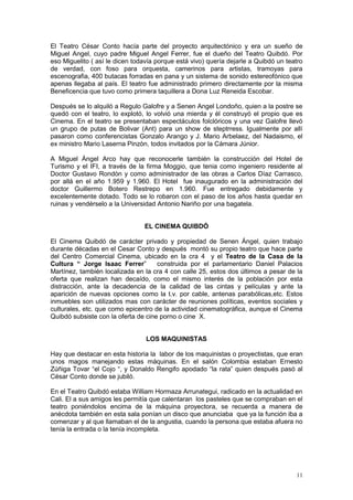 11
El Teatro César Conto hacía parte del proyecto arquitectónico y era un sueño de
Miguel Angel, cuyo padre Miguel Angel Ferrer, fue el dueño del Teatro Quibdó. Por
eso Miguelito ( así le dicen todavía porque está vivo) quería dejarle a Quibdó un teatro
de verdad, con foso para orquesta, camerinos para artistas, tramoyas para
escenografia, 400 butacas forradas en pana y un sistema de sonido estereofónico que
apenas llegaba al país. El teatro fue administrado primero directamente por la misma
Beneficencia que tuvo como primera taquillera a Dona Luz Reneida Escobar.
Después se lo alquiló a Regulo Galofre y a Senen Angel Londoño, quien a la postre se
quedó con el teatro, lo explotó, lo volvió una mierda y él construyó el propio que es
Cinema. En el teatro se presentaban espectáculos folclóricos y una vez Galofre llevó
un grupo de putas de Bolivar (Ant) para un show de steptrress. Igualmente por allí
pasaron como conferencistas Gonzalo Arango y J. Mario Arbelaez, del Nadaismo, el
ex ministro Mario Laserna Pinzòn, todos invitados por la Cámara Júnior.
A Miguel Ángel Arco hay que reconocerle también la construcción del Hotel de
Turismo y el IFI, a través de la firma Moggio, que tenia como ingeniero residente al
Doctor Gustavo Rondòn y como administrador de las obras a Carlos Díaz Carrasco,
por allá en el año 1.959 y 1.960. El Hotel fue inaugurado en la administración del
doctor Guillermo Botero Restrepo en 1.960. Fue entregado debidamente y
excelentemente dotado. Todo se lo robaron con el paso de los años hasta quedar en
ruinas y vendérselo a la Universidad Antonio Nariño por una bagatela.
EL CINEMA QUIBDÓ
El Cinema Quibdó de carácter privado y propiedad de Senen Ángel, quien trabajo
durante décadas en el Cesar Conto y después montó su propio teatro que hace parte
del Centro Comercial Cinema, ubicado en la cra 4 y el Teatro de la Casa de la
Cultura “ Jorge Isaac Ferrer” construida por el parlamentario Daniel Palacios
Martínez, también localizada en la cra 4 con calle 25, estos dos últimos a pesar de la
oferta que realizan han decaído, como el mismo interés de la población por esta
distracción, ante la decadencia de la calidad de las cintas y películas y ante la
aparición de nuevas opciones como la t.v. por cable, antenas parabólicas,etc. Estos
inmuebles son utilizados mas con carácter de reuniones políticas, eventos sociales y
culturales, etc. que como epicentro de la actividad cinematográfica, aunque el Cinema
Quibdó subsiste con la oferta de cine porno o cine X.
LOS MAQUINISTAS
Hay que destacar en esta historia la labor de los maquinistas o proyectistas, que eran
unos magos manejando estas máquinas. En el salón Colombia estaban Ernesto
Zúñiga Tovar “el Cojo “, y Donaldo Rengifo apodado “la rata” quien después pasó al
César Conto donde se jubiló.
En el Teatro Quibdó estaba William Hormaza Arrunategui, radicado en la actualidad en
Cali. El a sus amigos les permitía que calentaran los pasteles que se compraban en el
teatro poniéndolos encima de la máquina proyectora, se recuerda a manera de
anécdota también en esta sala ponían un disco que anunciaba que ya la función iba a
comenzar y al que llamaban el de la angustia, cuando la persona que estaba afuera no
tenía la entrada o la tenía incompleta.
 