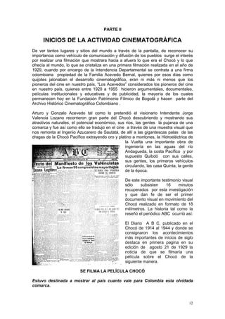 12
PARTE II
INICIOS DE LA ACTIVIDAD CINEMATOGRÁFICA
De ver tantos lugares y sitios del mundo a través de la pantalla, de reconocer su
importancia como vehículo de comunicación y difusión de los pueblos surge el interés
por realizar una filmación que mostrara hacia a afuera lo que era el Chocó y lo que
ofrecía al mundo, lo que se cristaliza en una primera filmación realizada en el año de
1929, cuando por encargo de la Intendencia Departamental se contrata a una firma
colombiana propiedad de la Familia Acevedo Bernal, quienes por esos días como
quijotes jalonaban el desarrollo cinematográfico, eran ni más ni menos que los
pioneros del cine en nuestro país, “Los Acevedos” considerados los pioneros del cine
en nuestro país, quienes entre 1920 a 1955 hicieron argumentales, documentales,
películas institucionales y educativas y de publicidad, la mayoría de los cuales
permanecen hoy en la Fundación Patrimonio Fílmico de Bogotá y hacen parte del
Archivo Histórico Cinematográfico Colombiano .
Arturo y Gonzalo Acevedo tal como lo pretendió el visionario Intendente Jorge
Valencia Lozano recorrieron gran parte del Chocó descubriendo y mostrando sus
atractivos naturales, el potencial económico, sus ríos, las gentes la pujanza de una
comarca y fue así como ello se tradujo en el cine a través de una muestra visual que
nos remonta al Ingenio Azucarero de Sautatá, de allí a las gigantescas palas de las
dragas de la Chocó Pacífico extrayendo oro y platino a montones, la Hidroeléctrica de
la Vuelta una importante obra de
ingeniería en las aguas del río
Andagueda, la costa Pacífico y por
supuesto Quibdó con sus calles,
sus gentes, los primeros vehículos
circulando, las casa Quinta, la gente
de la época.
De este importante testimonio visual
sólo subsisten 16 minutos
recuperados por esta investigación
y que dan fe de ser el primer
documento visual en movimiento del
Chocó realizado en formato de 18
milímetros. La historia tal como la
reseñó el periódico ABC ocurrió así:
El Diario A B C, publicado en el
Chocó de 1914 al 1944 y donde se
consignaron los acontecimientos
más importantes de inicios de siglo
destaca en primera pagina en su
edición de agosto 21 de 1929 la
noticia de que se filmaría una
película sobre el Chocó de la
siguiente manera.
SE FILMA LA PELÍCULA CHOCÓ
Estuvo destinada a mostrar al país cuanto vale para Colombia esta olvidada
comarca.
 