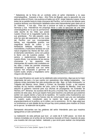 13
“ Sabedores de la firma de un contrato entre el señor intendente y la casa
cinematográfica, Acevedo e hijos - Arts Films de Bogotá, para la ejecución de una
película sobre el Chocó, nos pusimos al habla con el Dr. Jorge Valencia Lozano, horas
antes de su partida hacia la costa chocoana del Pacífico, con el ánimo de obtener para
nuestros lectores una información detallada sobre este trascendental paso dado por el
Dr. Valencia. Y nos dijo: Para dar a conocer en toda su magnificencia nuestra
hermosa y rica Intendencia me propongo llevar a cabo la ejecución de una cinta
cinematográfica en la que se pormenorice
cada asunto de los miles que posee
nuestro Chocó en la inagotable fuente de
sus grandezas. Por ella pasarán, pues,
ante los ojos del espectador, la rica costa
del Pacífico con sus incomparables
bahías, sus inigualables puertos, sus
magnificas tierras de cultivo y sus
fantásticas bellezas naturales. La
maravillante y multicolora fantasía con que
natura engalanó las riberas del San Juan,
el diamante colombiano, como con justicia
lo llamó uno de nuestros poetas. En
serena y esplendorosa majestad de
nuestro Atrato. Los secretos de las sierras
chocoanas y los aspectos más
interesantes de nuestra vida ciudadana en
las villas y todas las grandes empresas
industriales y agrícolas que con tanta
pujanza han empezado a germinar en
nuestro suelo, amplio y hospitalario como
ninguno otro del país.
De la casa filmadora con quien se ha celebrado este compromiso, diga que es la mejor
organizada del país y la que cuenta con operadores más hábiles preparados. Las
mejores cintas nacionales han sido producidas por ella: Bajo el Cielo Antioqueño, La
Tragedia del Silencio, Amor, Deber y Crimen, de González Coutin y las mejores
revistas de los hechos notables del país; como la llegada de Méndez, cinta que
adquirió el gobierno nacional para sus oficinas de propaganda, los funerales de
Herrera, el P. Almansa los sucesos del 8 de junio y muchas más, han sido otros tanto
aciertos de esta casa, de la que espero hará para nosotros una película que podamos
exhibir con orgullo dentro y fuera de la república. En nuestra cinta mostraremos con
diagramas animados todas las futuras vías de comunicación que una vez realizadas
en nuestro suelo, constituirán para la nación las bases de un positivo
engrandecimiento en lo político, en lo militar y en lo económico. En fin, diga usted que
no omitiremos un solo detalle de los mil que hay como pretexto para mostrar al Chocó
en lo que es: la redención de la patria.
Demasiado elocuentes son las palabras del señor Intendente para que nosotros
agreguemos un solo comentario” .4
La realización de esta película que tuvo un costo de $ 3.200 pesos se inició de
manera inmediata con el arribo de los hermanos Acevedo al Chocó, trayendo de paso
una muestra del cine que habían realizado y que sirvió para realizar una temporada
4
A.B.C.Diario de la Tarde, Quibdó Agosto 21 de 1929
 