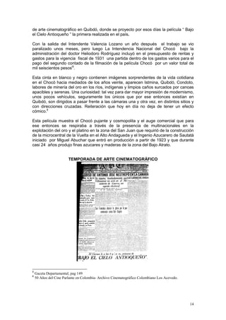 14
de arte cinematográfico en Quibdó, donde se proyecto por esos días la película “ Bajo
el Cielo Antioqueño ” la primera realizada en el país.
Con la salida del Intendente Valencia Lozano un año después el trabajo se vio
paralizado unos meses, pero luego La Intendencia Nacional del Chocó bajo la
administración del doctor Heliodoro Rodríguez incluyó en el presupuesto de rentas y
gastos para la vigencia fiscal de 1931 una partida dentro de los gastos varios para el
pago del segundo contado de la filmación de la película Chocó por un valor total de
mil seiscientos pesosi5
.
Esta cinta en blanco y negro contienen imágenes sorprendentes de la vida cotidiana
en el Chocó hacia mediados de los años veinte, aparecen Istmina, Quibdó, Condoto,
labores de minería del oro en los ríos, indígenas y limpios caños surcados por canoas
apacibles y serenas. Una curiosidad: tal vez para dar mayor impresión de modernismo,
unos pocos vehículos, seguramente los únicos que por ese entonces existían en
Quibdó, son dirigidos a pasar frente a las cámaras una y otra vez, en distintos sitios y
con direcciones cruzadas. Reiteración que hoy en día no deja de tener un efecto
cómico.6
Esta película muestra el Chocó pujante y cosmopolita y el auge comercial que para
ese entonces se respiraba a través de la presencia de multinacionales en la
explotación del oro y el platino en la zona del San Juan que requirió de la construcción
de la microcentral de la Vuelta en el Alto Andagueda y el Ingenio Azucarero de Sautatá
iniciado por Miguel Abuchar que entró en producción a partir de 1923 y que durante
casi 24 años produjo finas azucares y maderas de la zona del Bajo Atrato.
TEMPORADA DE ARTE CINEMATOGRÁFICO
5
Gaceta Departamental, pag 149
6
50 Años del Cine Parlante en Colombia- Archivo Cinematográfico Colombiano Los Acevedo.
 