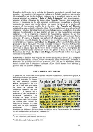 15
Paralelo a la filmación de la película, los Acevedo con todo el material visual que
poseían y en asocio con la intendencia realizaron el Quibdó una temporada de Arte
Cinematográfico por donde desfilaron imágenes de la actualidad nacional, pero de
manera especial se proyecta “ Bajo el Cielo Antioqueño” con argumentación,
dirección artística y literatura del doctor Arturo Acevedo Vallarino, interpretada por
damas y caballeros de la alta sociedad medellinense, maravillosa y eficiente
exposición de cuanto vale hoy la cultura y de cuanto ha logrado en el camino del
progreso el incomparable pueblo de la Montaña. La Tragedia del Silencio;
adaptación y argumentación del doctor Arturo Acevedo Vallarino de la novela corta del
chocoano Heliodoro González Coutín e interpretada por damas y caballeros de la alta
sociedad bogotana,obra en que desfilan al lado de los maravillantes paisajes
sabaneros y de la imponente majestad del Tequendama, escenas de un fino
sentimentalismo y la inolvidable silueta del Santo Bogotano, el franciscano Padre
Almansa. L‟ Aiglon, la trágica vida del hijo de Napoleón, según la idea de la
mundialmente conocida tragedia del príncipe de los poetas franceses de este siglo, el
inmortal Edmond Rostand. La Corte de los Milagros, un fiel recuento histórico de los
precursores de la Revolución Francesa ya desde tiempos de Francisco I el rey más
disoluto y pervertido de cuantos ciñeron la corona de San Luís y en la que puede
admirarse la adusta figura del fundador de la compañía de Jesús, San Ignacio de
Loyola, empeñado desde entonces en llevar a las gentes la divina luz del saber y la
tranquilidad de virtud. La Virgen del Arroyo, Mujeres Pobres y otras más cuyos
nombres iremos dando.7
Este hecho se daba un mes después del anuncio de la película en el A.B.C. e implica
como rápidamente los Acevedo fueron estrechando lazos comerciales , culturales y
familiares en el campo del cine en el Chocó, pues una de sus hermanas blanca
estaba casada con el chocoano González Coutín, quien realizó varios libretos y
guiones para sus cuñados cineastas.
LOS ACEVEDOS EN EL CHOCÓ
A pesar de las vicisitudes estos quijotes del cine colombiano continuaron ligados a
este mágico Chocó que parece
haberlos marcado. El menor
de ellos Armando Acevedo
Bernal en agosto 13 de 1939
es decir diez años más tarde
de filmar la película fue
designado operador del cine
cultural al servicio de la
Intendencia para trabajar en la
floreciente población del
Carmen de Atrato y otras
poblaciones del Chocó donde
se exhibía cine cultural. La
intendencia dispuso por esos
días que los más llamativos
programas fueran
presentados, incluso a los escolares de Bolívar en el Departamento de Antioquia
como manifestación de simpatía y cooperación.8
7
A.B.C. Diario de la Tarde, Quibdó sep 28 de 1929
8
A.B.C. Diario de la Tarde, Agosto 19 de 1939
 