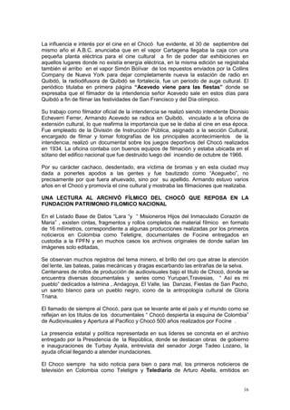 16
La influencia e interés por el cine en el Chocó fue evidente, el 30 de septiembre del
mismo año el A.B.C. anunciaba que en el vapor Cartagena llegaba la caja con una
pequeña planta eléctrica para el cine cultural a fin de poder dar exhibiciones en
aquellos lugares donde no existía energía eléctrica, en la misma edición se registraba
también el arribo en el vapor Simón Bolívar de los repuestos enviados por la Collins
Company de Nueva York para dejar completamente nueva la estación de radio en
Quibdó, la radiodifusora de Quibdó se fortalecía, fue un periodo de auge cultural. El
periódico titulaba en primera página “Acevedo viene para las fiestas” donde se
expresaba que el filmador de la intendencia señor Acevedo sale en estos días para
Quibdó a fin de filmar las festividades de San Francisco y del Día olímpico.
Su trabajo como filmador oficial de la intendencia se realizó siendo intendente Dionisio
Echeverri Ferrer, Armando Acevedo se radica en Quibdó, vinculado a la oficina de
extensión cultural, lo que reafirma la importancia que se le daba al cine en esa época.
Fue empleado de la División de Instrucción Pública, asignado a la sección Cultural,
encargado de filmar y tomar fotografías de los principales acontecimientos de la
intendencia, realizó un documental sobre los juegos deportivos del Chocó realizados
en 1934. La oficina contaba con buenos equipos de filmación y estaba ubicada en el
sótano del edifico nacional que fue destruido luego del incendio de octubre de 1966.
Por su carácter cachaco, desdentado, era víctima de bromas y en esta ciudad muy
dada a ponerles apodos a las gentes y fue bautizado como “Aceguebo”, no
precisamente por que fuera ahuevado, sino por su apellido. Armando estuvo varios
años en el Chocó y promovía el cine cultural y mostraba las filmaciones que realizaba.
UNA LECTURA AL ARCHIVÓ FÍLMICO DEL CHOCÓ QUE REPOSA EN LA
FUNDACION PATRIMONIO FILOMICO NACIONAL
En el Listado Base de Datos “Lara “y “ Misioneros Hijos del Inmaculado Corazón de
Maria” , existen cintas, fragmentos y rollos completos de material fílmico en formato
de 16 milímetros, correspondiente a algunas producciones realizadas por los primeros
noticieros en Colombia como Teletigre, documentales de Focine entregados en
custodia a la FPFN y en muchos casos los archivos originales de donde salían las
imágenes solo editadas,
Se observan muchos registros del tema minero, el brillo del oro que atrae la atención
del lente, las bateas, palas mecánicas y dragas escarbando las entrañas de la selva.
Centenares de rollos de producción de audiovisuales bajo el titulo de Chocó, donde se
encuentra diversas documentales y series como Yurupari,Travesias, “ Así es mi
pueblo” dedicados a Istmina , Andagoya, El Valle, las Danzas, Fiestas de San Pacho,
un santo blanco para un pueblo negro, icono de la antropología cultural de Gloria
Triana.
El llamado de siempre al Chocó, para que se levante ante el país y el mundo como se
reflejan en los títulos de los documentales “ Chocó despierta la esquina de Colombia”
de Audiovisuales y Apertura al Pacifico y Chocó 500 años realizados por Focine .
La presencia estatal y política representada en sus lideres se concreta en el archivo
entregado por la Presidencia de la República, donde se destacan obras de gobierno
e inauguraciones de Turbay Ayala, entrevista del senador Jorge Tadeo Lozano, la
ayuda oficial llegando a atender inundaciones.
El Choco siempre ha sido noticia para bien o para mal, los primeros noticieros de
televisión en Colombia como Teletigre y Telediario de Arturo Abella, emitidos en
 