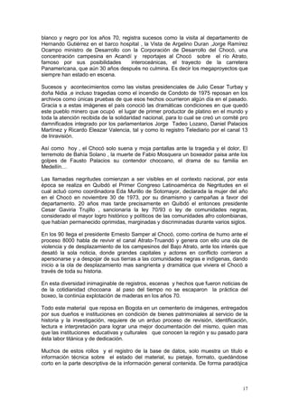 17
blanco y negro por los años 70, registra sucesos como la visita al departamento de
Hernando Gutiérrez en el barco hospital , la Vista de Argelino Duran ,Jorge Ramírez
Ocampo ministro de Desarrollo con la Corporación de Desarrollo del Chocó, una
concentración campesina en Acandí y reportajes al Chocó sobre el río Atrato,
famoso por sus posibilidades interoceánicas, el trayecto de la carretera
Panamericana, que aún 30 años después no culmina. Es decir los megaproyectos que
siempre han estado en escena.
Sucesos y acontecimientos como las visitas presidenciales de Julio Cesar Turbay y
doña Nidia ,e incluso tragedias como el incendio de Condoto de 1975 reposan en los
archivos como únicas pruebas de que esos hechos ocurrieron algún día en el pasado.
Gracia s a estas imágenes el país conoció las dramáticas condiciones en que quedó
este pueblo minero que ocupó el lugar de primer productor de platino en el mundo y
toda la atención recibida de la solidaridad nacional, para lo cual se creó un comité pro
damnificados integrado por los parlamentarios Jorge Tadeo Lozano, Daniel Palacios
Martínez y Ricardo Eleazar Valencia, tal y como lo registro Telediario por el canal 13
de Inravisión.
Así como hoy , el Chocó solo suena y moja pantallas ante la tragedia y el dolor, El
terremoto de Bahía Solano , la muerte de Fabio Mosquera un boxeador paisa ante los
golpes de Fausto Palacios su contendor chocoano, el drama de su familia en
Medellín…
Las llamadas negritudes comienzan a ser visibles en el contexto nacional, por esta
época se realiza en Quibdó el Primer Congreso Latinoamérica de Negritudes en el
cual actuó como coordinadora Eda Murillo de Sotomayor, declarada la mujer del año
en el Chocó en noviembre 30 de 1973, por su dinamismo y campañas a favor del
departamento. 20 años mas tarde precisamente en Quibdó el entonces presidente
Cesar Gaviria Trujillo , sancionaría la ley 70/93 o ley de comunidades negras,
considerado el mayor logro histórico y políticos de las comunidades afro colombianas,
que habían permanecido oprimidas, marginadas y discriminadas durante varios siglos.
En los 90 llega el presidente Ernesto Samper al Chocó, como cortina de humo ante el
proceso 8000 habla de revivir el canal Atrato-Truandó y genera con ello una ola de
violencia y de desplazamiento de los campesinos del Bajo Atrato, ante los interés que
desató la sola noticia, donde grandes capitales y actores en conflicto corrieron a
apersonarse y a despojar de sus tierras a las comunidades negras e indígenas, dando
inicio a la ola de desplazamiento mas sangrienta y dramática que viviera el Chocó a
través de toda su historia.
En esta diversidad inimaginable de registros, escenas y hechos que fueron noticias de
de la cotidianidad chocoana al paso del tiempo no se escaparon la práctica del
boxeo, la continúa explotación de maderas en los años 70.
Todo este material que reposa en Bogota en un cementerio de imágenes, entregados
por sus dueños e instituciones en condición de bienes patrimoniales al servicio de la
historia y la investigación, requiere de un arduo proceso de revisión, identificación,
lectura e interpretación para lograr una mejor documentación del mismo, quien mas
que las instituciones educativas y culturales que conocen la región y su pasado para
ésta labor titánica y de dedicación.
Muchos de estos rollos y el registro de la base de datos, solo muestra un titulo e
información técnica sobre el estado del material, su pietaje, formato, quedándose
corto en la parte descriptiva de la información general contenida. De forma paradójica
 