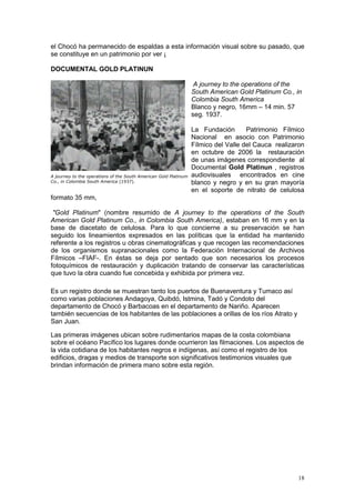 18
el Chocó ha permanecido de espaldas a esta información visual sobre su pasado, que
se constituye en un patrimonio por ver ¡
DOCUMENTAL GOLD PLATINUN
A journey to the operations of the
South American Gold Platinum Co., in
Colombia South America
Blanco y negro, 16mm – 14 min. 57
seg. 1937.
La Fundación Patrimonio Fílmico
Nacional en asocio con Patrimonio
Fílmico del Valle del Cauca realizaron
en octubre de 2006 la restauración
de unas imágenes correspondiente al
Documental Gold Platinun , registros
audiovisuales encontrados en cine
blanco y negro y en su gran mayoría
en el soporte de nitrato de celulosa
formato 35 mm,
"Gold Platinum" (nombre resumido de A journey to the operations of the South
American Gold Platinum Co., in Colombia South America), estaban en 16 mm y en la
base de diacetato de celulosa. Para lo que concierne a su preservación se han
seguido los lineamientos expresados en las políticas que la entidad ha mantenido
referente a los registros u obras cinematográficas y que recogen las recomendaciones
de los organismos supranacionales como la Federación Internacional de Archivos
Fílmicos –FIAF-. En éstas se deja por sentado que son necesarios los procesos
fotoquímicos de restauración y duplicación tratando de conservar las características
que tuvo la obra cuando fue concebida y exhibida por primera vez.
Es un registro donde se muestran tanto los puertos de Buenaventura y Tumaco así
como varias poblaciones Andagoya, Quibdó, Istmina, Tadó y Condoto del
departamento de Chocó y Barbacoas en el departamento de Nariño. Aparecen
también secuencias de los habitantes de las poblaciones a orillas de los ríos Atrato y
San Juan.
Las primeras imágenes ubican sobre rudimentarios mapas de la costa colombiana
sobre el océano Pacífico los lugares donde ocurrieron las filmaciones. Los aspectos de
la vida cotidiana de los habitantes negros e indígenas, así como el registro de los
edificios, dragas y medios de transporte son significativos testimonios visuales que
brindan información de primera mano sobre esta región.
A journey to the operations of the South American Gold Platinum
Co., in Colombia South America (1937).
 