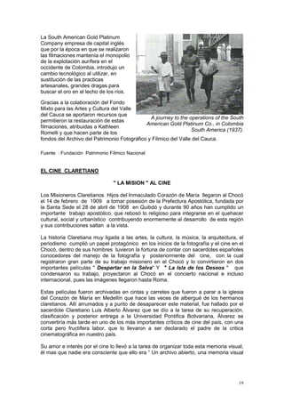 19
La South American Gold Platinum
Company empresa de capital inglés
que por la época en que se realizaron
las filmaciones mantenía el monopolio
de la explotación aurífera en el
occidente de Colombia, introdujo un
cambio tecnológico al utilizar, en
sustitución de las practicas
artesanales, grandes dragas para
buscar el oro en el lecho de los ríos.
Gracias a la colaboración del Fondo
Mixto para las Artes y Cultura del Valle
del Cauca se aportaron recursos que
permitieron la restauración de estas
filmaciones, atribuidas a Kathleen
Romelli y que hacen parte de los
fondos del Archivo del Patrimonio Fotográfico y Fílmico del Valle del Cauca.
Fuente : Fundación Patrimonio Fílmico Nacional
EL CINE CLARETIANO
" LA MISION " AL CINE
Los Misioneros Claretianos Hijos del Inmaculado Corazón de María llegaron al Chocó
el 14 de febrero de 1909 a tomar posesión de la Prefectura Apostólica, fundada por
la Santa Sede el 28 de abril de 1908 en Quibdó y durante 90 años han cumplido un
importante trabajo apostólico, que rebosó lo religioso para integrarse en el quehacer
cultural, social y urbanístico contribuyendo enormemente al desarrollo de esta región
y sus contribuciones saltan a la vista.
La historia Claretiana muy ligada a las artes, la cultura, la música, la arquitectura, el
periodismo cumplió un papel protagónico en los inicios de la fotografía y el cine en el
Chocó, dentro de sus hombres tuvieron la fortuna de contar con sacerdotes españoles
conocedores del manejo de la fotografía y posteriormente del cine, con la cual
registraron gran parte de su trabajo misionero en el Chocó y lo convirtieron en dos
importantes películas " Despertar en la Selva" Y " La Isla de los Deseos " que
condensaron su trabajo, proyectaron al Chocó en el concierto nacional e incluso
internacional, pues las imágenes llegaron hasta Roma.
Estas películas fueron archivadas en cintas y carretes que fueron a parar a la iglesia
del Corazón de María en Medellín que hace las veces de albergué de los hermanos
claretianos. Allí arrumados y a punto de desaparecer este material, fue hallado por el
sacerdote Claretiano Luis Alberto Álvarez que se dío a la tarea de su recuperación,
clasificación y posterior entrega a la Universidad Pontifica Bolivariana, Álvarez se
convertiría más tarde en uno de los más importantes críticos de cine del país, con una
corta pero fructífera labor, que lo llevaron a ser declarado el padre de la critica
cinematográfica en nuestro país.
Su amor e interés por el cine lo llevó a la tarea de organizar toda esta memoria visual,
él mas que nadie era consciente que ello era “ Un archivo abierto, una memoria visual
A journey to the operations of the South
American Gold Platinum Co., in Colombia
South America (1937).
 