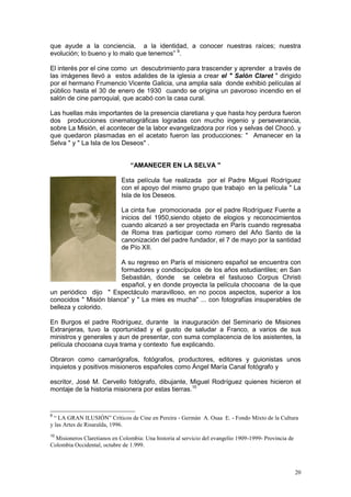 20
que ayude a la conciencia, a la identidad, a conocer nuestras raíces; nuestra
evolución; lo bueno y lo malo que tenemos” 9
.
El interés por el cine como un descubrimiento para trascender y aprender a través de
las imágenes llevó a estos adalides de la iglesia a crear el " Salón Claret " dirigido
por el hermano Frumencio Vicente Galicia, una amplia sala donde exhibió películas al
público hasta el 30 de enero de 1930 cuando se origina un pavoroso incendio en el
salón de cine parroquial, que acabó con la casa cural.
Las huellas más importantes de la presencia claretiana y que hasta hoy perdura fueron
dos producciones cinematográficas logradas con mucho ingenio y perseverancia,
sobre La Misión, el acontecer de la labor evangelizadora por ríos y selvas del Chocó. y
que quedaron plasmadas en el acetato fueron las producciones: " Amanecer en la
Selva " y " La Isla de los Deseos" .
“AMANECER EN LA SELVA "
Esta película fue realizada por el Padre Miguel Rodríguez
con el apoyo del mismo grupo que trabajo en la película " La
Isla de los Deseos.
La cinta fue promocionada por el padre Rodríguez Fuente a
inicios del 1950,siendo objeto de elogios y reconocimientos
cuando alcanzó a ser proyectada en París cuando regresaba
de Roma tras participar como romero del Año Santo de la
canonización del padre fundador, el 7 de mayo por la santidad
de Pío XII.
A su regreso en París el misionero español se encuentra con
formadores y condiscípulos de los años estudiantiles; en San
Sebastián, donde se celebra el fastuoso Corpus Christi
español, y en donde proyecta la película chocoana de la que
un periódico dijo " Espectáculo maravilloso, en no pocos aspectos, superior a los
conocidos " Misión blanca" y " La mies es mucha" ... con fotografías insuperables de
belleza y colorido.
En Burgos el padre Rodríguez, durante la inauguración del Seminario de Misiones
Extranjeras, tuvo la oportunidad y el gusto de saludar a Franco, a varios de sus
ministros y generales y aun de presentar, con suma complacencia de los asistentes, la
película chocoana cuya trama y contexto fue explicando.
Obraron como camarógrafos, fotógrafos, productores, editores y guionistas unos
inquietos y positivos misioneros españoles como Ángel María Canal fotógrafo y
escritor, José M. Cervello fotógrafo, dibujante, Miguel Rodríguez quienes hicieron el
montaje de la historia misionera por estas tierras.10
9
“ LA GRAN ILUSIÓN” Críticos de Cine en Pereira - Germán A. Osaa E. - Fondo Mixto de la Cultura
y las Artes de Risaralda, 1996.
10
Misioneros Claretianos en Colombia: Una historia al servicio del evangelio 1909-1999- Provincia de
Colombia Occidental, octubre de 1.999.
 