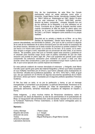 21
Uno de los inspiradores de este filme fue Canals
participante activo en estas películas como actor y
productor. Ángel Maria Canals, barcelonés (catalán) Nació
en 1904 Y Murió en Washington en 1967, dedicó 10 años
de sus vida misionera al Chocó 1930-1940, escritor,
director de teatro, compositor , cineasta, biógrafo fue uno
de los artífices de la fotografía y el cine claretiano en el
Chocó. Conciente de su papel de biógrafo escribió sobre
cuando concebieron la idea de rodar en plena selva una
película, en la cual las comunidades indígenas Emberas
de Catrú y el Chamí trabajaron como actores d e su propia
realidad.
Describió así su anhelo e interés en el filme en su libro
Sendas de Apostolado:” Desde hacía tiempo una idea, al
parecer descabellada, me barrenaba la cabeza. ¿Por qué no dar a conocer lo abyecto
de la vida de los habitantes de la selva chocoana para con ello excitar la compasión de
las almas buenas, dándoles así la bella ocasión de practicar la caridad cristiana? Pero
me hacía a mí mismo esta cuenta: si lo escribo no me leen. Si lo cuento, no lo creen.
Que vengan a vengan a verlo, imposible que se convenzan de sólo oídas, lo es menos
todavía. No quedaba, pues más que un remedio captar esas escenas y grabarlas en
el celuloide para hacerlas luego revivir ante el público extrañado de que tan triste
situación sea posible en pleno siglo XX. ¡Pero qué quijotada tan grande quien podrá
comprender los esfuerzos necesarios para mantener en acción a toda una tribu
durante varios días consecutivos y para que consistiera el brujo hacer a plena luz del
día, lo que nunca ejecuta sino cuando imperan las tinieblas? “ .
En esta película colaboró de manera denodada el misionero y fotógrafo José María
Cervello quien aportó gran parte del material fotográfico y fílmico que había recopilado
en sus múltiples recorridos por el Chocó y que fueron utilizado como ilustraciones en
los informes oficiales de la prefectura apostólica de 1915, 1918,1921 y 1929, al igual
que las que aparecen en el informe de algunas excursiones apostólicas de la misión
del Chocó, obras que fueron impulsadas por el segundo prefecto apostólico Francisco
Gutiérrez.
El film fue todo un éxito, si no por la perfección y trama, si por el mensaje
evangelizador y humanitario que proyectaba. La película denominada: Amanecer en la
selva, fue taquillera; vista y admirada por miles de espectadores en colegios,
parroquias seminarios, semanas misionales, congresos de religiosos en España y
Roma.
Estas imágenes, y otros muchos metros de filmaciones claretianos, sobre la
construcción de Jesús de Nazareno, la vida de los seminaristas en el postulantado de
Bosa, la inauguración del cementerio San José de Quibdó, reposan en los archivos de
la Fundación Patrimonio Fílmico Colombiano, a donde fueron entregadas para su
conservación.
Sipnosis :
Corte y Montaje : Pedro López
Registro del sonido :L.V. Vargas
Dirección de coros : Santiago Léelas
Textos : Miguel Rodríguez y Ángel Maria Canals
Antorcha Publicidad
Laboratorio Servicine
 