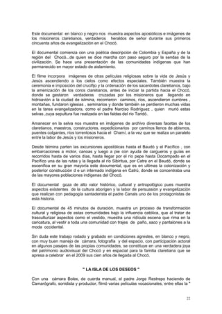 22
Este documental en blanco y negro nos muestra aspectos apostólicos e imágenes de
los misioneros claretianos, verdaderos heraldos de señor durante sus primeros
cincuenta años de evangelización en el Chocó.
El documental comienza con una poética descripción de Colombia y España y de la
región del Chocó...de quien se dice marcha con paso seguro por la sendas de la
civilización. Se hace una presentación de las comunidades indígenas que han
permanecido en mayor estado de aislamiento.
El filme incorpora imágenes de otras películas religiosas sobre la vida de Jesús y
Jesús ascendiendo a los cielos como efectos especiales. También muestra la
ceremonia e imposición del crucifijo y la ordenación de los sacerdotes claretianos, bajo
la amenización de los coros claretianos, antes de iniciar la partida hacia el Chocó,
donde se gestaron verdaderas cruzadas por los misioneros que llegando en
hidroavión a la ciudad de istmina, recorrieron caminos, ríos, ascendieron cumbres ,
montañas, fundaron iglesias , seminarios y donde también se perdieron muchas vidas
en la tarea evangelizadora, como el padre Narciso Rodríguez , quien murió estas
selvas ,cuya sepultura fue realizada en las faldas del río Taridó.
Amanecer en la selva nos muestra en imágenes de archivo diversas facetas de los
claretianos, maestros, constructores, expedicionarios por caminos llenos de abismos,
puentes colgantes, ríos torrentosos hacia el Chamí, a la vez que se realiza un paralelo
entre la labor de Jesús y los misioneros.
Desde Istmina parten las excursiones apostólicas hasta el Baudó y el Pacífico , con
embarcaciones a motor, canoas y luego a pie con ayuda de cargueros y guías en
recorridos hasta de varios días, hasta llegar por el río pepe hasta Docampado en el
Pacífico una de las rutas y la llegada al río Sibiritua, por Catre en el Baudó, donde se
escenifica en su gran mayoría este documental, que es en ultimas la colonización y
posterior construcción d e un internado indígena en Catrú, donde se concentraba una
de las mayores poblaciones indígenas del Chocó.
El documental goza de alto valor histórico, cultural y antropológico pues muestra
aspectos existentes de la cultura aborigen y la labor de persuasión y evangelización
que realizan con pedagogía santaderista el padre Canals uno de los protagonistas de
esta historia.
El documental de 45 minutos de duración, muestra un proceso de transformación
cultural y religiosa de estas comunidades bajo la influencia católica, que al tratar de
trasculturizar aspectos como el vestido, muestra una ridícula escena que rima en la
caricatura, al vestir a toda una comunidad con trajes de paño, saco y pantalones a la
moda occidental.
Sin duda este trabajo rodado y grabado en condiciones agrestes, en blanco y negro,
con muy buen manejo de cámara, fotografía y del espacio, con participación actoral
en algunos pasajes de las propias comunidades, se constituye en una verdadera joya
del patrimonio audiovisual del Chocó y en espacial para la familia claretiana que se
apresa a celebrar en el 2009 sus cien años de llegada al Chocó.
" LA ISLA DE LOS DESEOS "
Con una cámara Bolex, de cuerda manual, el padre Jorge Restrepo haciendo de
Camarógrafo, sonidista y productor, filmó varias películas vocacionales, entre ellas la "
 