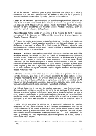 23
Isla de los Deseos “, definitiva para muchos claretianos que dieron su sí inicial y
convertida hoy con otros documentales, en referencia histórica de la provincia y
material del Patrimonio Nacional 11
y como Memoria Visual del Chocó.
La Isla de los Deseos " es considerada un dramatizado promocional, realizado en
cine de 16 mm, con una duración de 61 minutos 2 segundos. El guión fue realizado
por el padre c.m.f. Miguel Estrada, sonido Héctor Fernández Valdés. Intervienen
también los coros claretianos y el misionero aviador Alcides Fernández, quien fue
pieza clave para la realización de la película.
Jorge Restrepo había nacido en Medellín el 5 de febrero de 1914 y ordenado
sacerdote el 5 de diciembre de 1937, su vida trascurrió en diversas iglesias de
España, Colombia y Ecuador.
El P. Jorge fue músico y compositor en sus años de carera y heredero de la pasión por
los planos y las soluciónes de ingeniera autodidacta, que dejaron huellas en las casas
de Pereira, el voto nacional y Bosa. El 18 de diciembre de 1982 en un admirable gesto
de disponibilidad misionera acepta a sus 72 años el destino a Bagadó, donde durante
once meses trabaja incansablemente.
Sipnosis : La cinta promociona la comunidad de misioneros claretianos en Colombia,
realizada a finales de los años cincuenta. Es una de las primeras películas claretianas
filmadas a color, su escenario comienza en el seminario de Bosa cerca de Bogotá y
termina en las selvas y costas del Darién chocoano, donde el padre Alcides
Fernández, un cura aviador protagoniza el trabajo evangelizador de la zona del Darién
chocoano, hasta donde llevó feligreses de la costa atlántica y el Uraba a poblar estos
valles vírgenes y ricos para la agricultura, frente al cual está una pequeña isla llamada
la isla de los deseos, en el golfo de Urabà cerca de Triganá, donde se desarrolla parte
de esta historia de vida.
La historia comienza con un relato que hace un sacerdote a un grupo de niños sobre
su vida misionera, que inicia el en seminario claretiano de Bosa, dotado de unas
cómodas instalaciones donde los jóvenes alternaban sus estudios religiosos con el
deporte, con el aprendizaje del trabajo en agricultura, carpintería, electricidad, etc.Alli
trascurren para los párvulos sacerdotes sus primeros estudios, luego cinco años de
teología hasta el momento de la ordenación y viaje hasta el Chocó.
La película incorpora el manejo de efectos especiales con diseminaciones y
desvanecimiento circulares que sirven de corte de las escenas. A nivel visual se
destaca un manejo estático de la imagen y una buena fotografía. A largo de toda la
cinta se escucha de fondo la música religiosa interpretada por los coros claretianos
que le dan un aire celestial a esta historia, que buscaba promocionar a la comunidad
claretiana y su papel evangelizador en lugares recónditos de Colombia, como el
Chocó.
El filme recoge imágenes de archivo de la comunidad claretiana en diversos
escenarios del país, como el nevado de Ruiz, ciudades como Medellín y la zona del
Darién chocoano de las cuales se realizaron varias tomas aéreas especatulares de
las selvas , costas y olas estrellándose contra las costas logradas desde la avioneta
del sacerdote Alcides Hernández a partir del momento en que emprende su
viaje y aterrizaje en una improvisada pista en un potrero del Chocó, donde la
colonización había llegado.
11
Misioneros Claretianos Colombia Occidental, Memoria fraterna de nuestros misioneros difuntos- 1.965
- 1.999
 