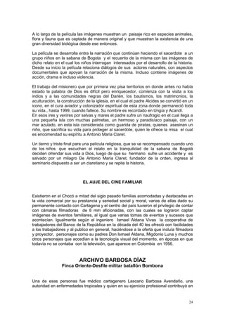 24
A lo largo de la película las imágenes muestran un paisaje rico en especies animales,
flora y fauna que es captada de manera original y que muestran la existencia de una
gran diversidad biológica desde ese entonces.
La película se desarrolla entra la narración que continúan haciendo el sacerdote a un
grupo niños en la sabana de Bogota y el recuento de la misma con las imágenes de
dicho relato en el cual los niños interrogan interesados por el desarrollo de la historia.
Desde su inicio la película relaciona diálogos de sus actores naturales, con aspectos
documentales que apoyan la narración de la misma. Incluso contiene imágenes de
acción, drama e incluso violencia.
El trabajo del misionero que por primera vez pisa territorios en donde antes no había
estado la palabra de Dios es difícil pero enriquecedor, comienza con la visita a los
indios y a las comunidades negras del Darién, los bautismos, los matrimonios, la
aculturación, la construcción de la iglesia, en el cual el padre Alcides se convirtió en un
icono, en el cura aviador y colonizador espiritual de esta zona donde permaneció toda
su vida., hasta 1999, cuando fallece. Su nombre es recordado en Ungía y Acandí.
En esos ires y venires por selvas y mares el padre sufre un naufragio en el cual llega a
una pequeña isla con muchas palmetas, un hermoso y paradisíaco paisaje, con un
mar azulado, en esta isla considerada como guarida de piratas, quienes asesinan un
niño, que sacrifica su vida para proteger al sacerdote, quien le ofrece la misa el cual
es encomendad su espíritu a Antonio Maria Claret.
Un tierno y triste final para una película religiosa, que se ve recompensado cuando uno
de los niños que escuchan el relato en la tranquilidad de la sabana de Bogotá
deciden ofrendar sus vida a Dios, luego de que su hermano sufre un accidente y es
salvado por un milagro De Antonio María Claret, fundador de la orden, ingresa al
seminario dispuesto a ser un claretiano y se repite la historia.
EL AUJE DEL CINE FAMILIAR
Existieron en el Chocó a mitad del siglo pasado familias acomodadas y destacadas en
la vida comarcal por su prestancia y seriedad social y moral, varias de ellas dado su
permanente contacto con Cartagena y el centro del país tuvieron el privilegio de contar
con cámaras filmadoras de 8 mm aficionadas, con las cuales se lograron captar
imágenes de eventos familiares, al igual que varias tomas de eventos y sucesos que
acontecían. Igualmente según el ingeniero Ismael Aldana Vivas la cooperativa de
trabajadores del Banco de la República en la década del 40 les ofreció con facilidades
a los trabajadores y al publico en general, haciéndose a la oferta que incluía filmadora
y proyector, personajes como su padres Don Ismael Aldana, Migdonio Luna y muchos
otros personajes que accedían a la tecnología visual del momento, en épocas en que
todavía no se contaba con la televisión, que aparece en Colombia en 1956.
ARCHIVO BARBOSA DÍAZ
Finca Oriente-Desfile militar batallón Bombona
Una de esas personas fue médico cartagenero Lascario Barbosa Avendaño, una
autoridad en enfermedades tropicales y quien en su ejercicio profesional contribuyò en
 