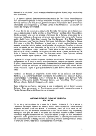 25
demasía a la salud del Chocó en especial del municipio de Acandí, cuyo hospital hoy
lleva su nombre.
El Dr. Barbosa con una cámara llamada Patek realizó en 1955 varias filmaciones que
aun se conservan gracias al trabajo de transfer realizado en Alemania por el esposo
de Yudy Barboza una de sus hijas, permitiendo así la recuperación de un archivo que
amenazaba con desaparecer y en efecto varias de las filmaciones se dañaron por
efectos del hongo y la humedad.
A pesar de ello se conserva un documento de media hora donde se destacan unos
paseos tradicionales de dicha familia a la finca “ Oriente “ a orillas del río Munguidó en
donde aparecen una serie da amigos y familiares de la llamada aristocracia de la
época que habitaba en la carrera primera de esta ciudad, tales como doña Yolanda
Meluk ,Judit Ferrer, Evita Díaz, Leoncio Rey, Iris Camargo , Eva María Carrasco,
Gloria Hormaza, Luis Valencia, Beatriz Rodríguez, Kety Herrera, Cita Castro, Blanca
Rodríguez y su hija Elsy Rodríguez, al igual que el propio médico Barboza quien
aparece en pantaloneta de baño y con el estuche de su cámara filmadora en cintura,
estos personaje se ven descender de la lancha la Confianza, una embarcación
metálica, con cubierta y gran capacidad. Todos ellos se ven disfrutar del paseo y
dedicados al cuidado especial de un grupo de niños entre quienes se destacan Viki
,Evita Y Fernando Barboza, Gonzalo Díaz Carrasco, Arturo Ferrer Carrasco, Alfonso
Figueroa “ Ponchi” y julio Figueroa “ Julito” , Harry Díaz, etc.
La grabación incluye también imágenes familiares en el Parque Centenario de Quibdó
que permiten ver al fondo el edificio de la presentación, al igual que algunos carros de
la epoca, celebraciones de cumpleaños y primera comunión donde aparecen una serie
de niños donde se destacan los anterior mencionados y otros como Ismael Aldana
Vivas y Gustavo Trujillo, al igual que las señoras Judith Ferrer y Yolanda Meluk entre
otras.
También se destaca un imponente desfile militar de los soldados del Batallón
Bombona y la posterior celebración en el casino del batallón donde aparecen diversas
personalidades y autoridades civiles y militares de la época como Bernabé Peña,
Carlos M. Ortiz, Jaime Castillo, Alcibiades Garcés, Luis Felipe Díaz “ Pipí” Lascario
Barboza y Carlos Calderón Mosquera, entre otros.
Estas imágenes que fueron aportadas a esta investigación por el doctor Lascario
Barbosa Díaz, permanecen en Bogotá como un patrimonio imperecedero para la
Familia Barboza Díaz y del Chocó de ese entonces.
ARCHIVO RICARDO ELEAZAR VALENCIA
Año 1957-60
En un frío y oscuro closet de la casa de la familia Valencia R. En el sector la
Castellana de Bogotá reposan en perfecto estado tanto los equipos : una Cámara y
Proyector Brownie Movie 500 Kodak 8 milímetros, como los doce rollos de diez
minutos cada uno, en donde se entremezclan la vida de una familia muy respetada y
distinguida que gira en torno a la figura del arquitecto Ricardo Eleazar Valencia
connotado dirigente conservador del Chocó que escaló y ocupó las más importantes
dignidades como gobernador del Chocó, representante a la cámara posiciones desde
las cuales desarrolló su hooby del cine, cubriendo y filmando con la goma que ofrecía
el tener una cámara, todo lo que su alrededor se desarrollaba.
 