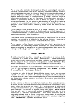 26
Por su cargo y las facilidades de transporte el dirigente y camarógrafo recorría las
costas del caribe chocoano como Acandí donde era objeto de homenajes y presidía
las celebraciones en compañía de monseñor Grau Arola, Unguía mostrando desde ya
la huella del proceso colonizador del Urabá, el chilapo, los caballos atravesando los
potreros, Riosucio con todo su potencial forestal en apogeo, inmensas balsas de
cativos, decenas de aserrios que con gigantescas sierras atravesaban las moles de
madera, su poblamiento ribereño en torno al Atrato, sus gentes y costumbres ,
rápidamente captados. Los ríos del Chocó a la velocidad de la panga, la canoa de
campesinos con sus productos, selvas y orillas son captados con avidez. Imágenes de
Andagoya - CIA Chocó Pacifico, Abraham y Andrés Rumié en Istmina,la Costa
Pacifica.
Quibdó, celebración de la fiesta del indio en el parque Centenario. los paseos a
Tutunendo , Imágenes del aeropuerto el Caraño, avión de aerotaxi. la posesión de
Guillermo Valencia Ibáñez " Choforo" con su familia y nutrida comitiva acompañándolo
por las calles de Quibdó, hasta su despacho.
Un acto en el Parque infantil en Quibdó acompañado de celebraciones con el folklore
chocoano, nos remonta a la ubicación de una primera piedra en presencia de
autoridades eclesiásticas, que se trataba del Hotel de Turismo Citará.
Tomas rápidas, movidas algunas, pero auténticas, expresivas y genuinas de una
época captada con naturalidad y realismo, desfilan por ella varias generaciones de
actores en la película de la vida que se ha rodado en las apacibles calles, selvas, ríos
y paisajes del Chocó , que ayer como hoy atraen y reposan...
“ TIERRA AMARGA “
Si existe una película que haya marcado y perdure aún en la memoria de los
Quibdoseños de la década de los 60 fue “ Tierra Amarga” , filmada en Quibdó y
dirigida por el Cubano Roberto Ochoa, su rodaje conmocionó la ciudad durante los
días del rodaje en el cual participaron varias personas oriundas del Chocó Betty
Alvarez, Víctor Dueñas y muchos otros en calidad de extras como Iván Cañadas.
Su Director Roberto Ochoa ,que vino a Colombia a trabajar en Panamerican Films en
1957. En 1965 vino al Chocó para filmar el largometraje “Tierra Amarga” (actuación
de Lorenzo Miranda y Francisco José Restrepo).
La película con guión de Manuel Zapata Olivella gira en torno a una entrevista
recreada - con atisbos de romance clandestino - de una periodista estadounidense a
un minero negro del Chocó, quien obviamente se duele de sus condiciones de vida, de
las de su región, y de sus relaciones con el patrón, de la misma nacionalidad de la
reportera y amiga.
El crítico anónimo de Cinemés ve en ella “Una historia con alma. Un auténtico reflejo
de la vida. Su calor humano es acentuado por la naturalidad del actor Miranda y por la
letra y música de la canción del minero. (...) es una mezcla de testimonio e
investigación social”, Opinión que no compartió Hernando Salcedo: “Aislando sólo el
aspecto folclórico, lo que queda es el simple paisaje y sus gentes. “Tierra Amarga”
tiene un rudo valor de documental, perdido desagradablemente por su tema
intencionado y „actuando deplorablemente‟. Pero resulta estimulante para el
espectador observar cómo la simple fotografía sin mayor función de un auténtico
medio nacional anula por algunos momentos la mala impresión que causa una película
como “Tierra Amarga”, expresaba la crítica de la época.
 