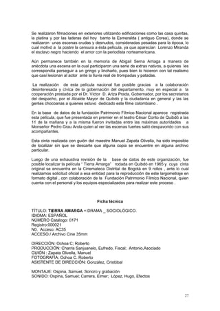 27
Se realizaron filmaciones en exteriores utilizando edificaciones como las casa quintas,
la platina y por las laderas del hoy barrio la Esmeralda ( antiguo Corea), donde se
realizaron unas escenas crudas y desnudos, consideradas pesadas para la época, lo
cual motivó a la postre la censura a ésta película, ya que aparecían Lorenzo Miranda
el esclavo negro haciendo el amor con la periodista norteamericana.
Aún permanece también en la memoria de Abigail Serna Arriaga a manera de
anécdota una escena en la cual participaron una serie de extras nativos, a quienes les
correspondía perseguir a un gringo y lincharlo, pues bien lo hicieron con tal realismo
que casi lesionan al actor ante la lluvia real de trompadas y patadas.
La realización de esta película nacional fue posible gracias a la colaboración
desinteresada y cívica de la gobernación del departamento, muy en especial a la
cooperación prestada por el Dr. Víctor D. Ariza Prada, Gobernador, por los secretarios
del despacho, por el Alcalde Mayor de Quibdó y la ciudadanía en general y las las
gentes chocoanas a quienes estuvo dedicado este filme colombiano .
En la base de datos de la fundación Patrimonio Fílmico Nacional aparece registrada
esta película, que fue presentada en premier en el teatro César Conto de Quibdó a las
11 de la mañana y a la misma fueron invitadas entre las máximas autoridades a
Monseñor Pedro Grau Arola quien al ver las escenas fuertes salió despavorido con sus
acompañantes.
Esta cinta realizada con guión del maestro Manuel Zapata Olivella, ha sido imposible
de localizar sin que se descarte que alguna copia se encuentre en alguna archivo
particular.
Luego de una exhaustiva revisión de la base de datos de este organización, fue
posible localizar la película “ Tierra Amarga” rodada en Quibdó en 1965 y cuya cinta
original se encuentra en la Cinemateca Distrital de Bogotá en 9 rollos , ante lo cual
realizamos solicitud oficial a esa entidad para la reproducción de este largometraje en
formato digital , con colaboración de la Fundación Patrimonio Fílmico Nacional, quien
cuenta con el personal y los equipos especializados para realizar este proceso .
Ficha técnica
TÍTULO: TIERRA AMARGA =:DRAMA _ SOCIOLÓGICO.
IDIOMA: ESPAÑOL
NÚMERO Catálogo: 0171
Registro:000021
N0. Acceso: AC35
ACCESO:/ Archivo Cine 35mm
DIRECCIÓN: Ochoa C; Roberto
PRODUCCIÓN: Charris Sanjuanelo, Eufredo, Fiscal; Antonio,Asociado
GUIÓN : Zapata Olivella, Manuel
FOTOGRAFÍA: Ochoa C. Roberto
ASISTENTE DE DIRECCIÓN: González, Cristóbal
MONTAJE: Ospina, Samuel, Sonoro y grabación
SONIDO: Ospina, Samuel; Carrera, Elmer; López, Hugo, Efectos
 