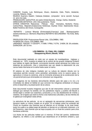 28
CAMARA: Cuesta, Luis; Bohórquez, Alvaro, Asistente; Celis, Pedro, Asistente;
Laverde, Roberto, Gripp
MUSICA: Guerrero, Gastón; Cabezas ,Esteban, compositor de la canción Aunque
mi amo me mate.
PRODUCCIÓN EJECUTIVA: de castro Anibal,Gerente; Arango, Carlos, Asistente
DIRECCIÓN ARTÍSTICA: LEO; Arte publicitario, Títulos
OTROS CREDITOS: Relaciones Píblicas: Díaz Granados, Norberto; Florez,
Carlos;Pérez, Alejandro;Grabaciones folclóricas; Dueñas Víctor; Salamandra Oscar,
Ballet Folclórico del Chocó, Coreografía
REPARTO : Lorenzo Miranda (Entrevistado),Francisco José Restrepo(patrón
estadounidense),Liz Bertrand (Reportera):REPARTO SECUNDARIO: Tito Ávila, Betty
Alvarez
PRODUCIDA POR: Producciones Romar Ltda., COLOMBIA, 1965
FILMADA EN: Chocó, COLOMBIA 1965
UNIDADES FISICAS: 11-CEXOPT; 11-NIM; 7-PMU; 7-CTN; 2-NSN; 38: 38 unidades.
DURACION: LM: 53 min.
LOS EMBERA : EL FINAL DEL CAMINO
Disappearing World ( Baudó; 1970)
Este documental realizado en color por un equipo de investigadores ingleses y
realizado en 1970, muestra el estado de la cultura de los grupos indígenas Emberá
que habitan la región del Baudó ,conviviendo durante varias semanas con todos sus
sistemas de producción, ritos y costumbres que van desde la elaboración de una
canoa hasta internarse en la selva hasta cazar un saíno.
El sistema de vida indígena mediado por su cultura de relación directa con la
naturaleza permite conocer como persistían actividades como la caza,la pesca, la
agricultura e incluso la cerámica, ante la inminente amenaza de la construcción de la
vía panamericana que amenazaba con atravesar sus resguardos.
Las imágenes de los tractores derrumbando árboles para dar paso a la vía y la
inmediatez de alterar el hábitat en que conviven los indígenas simbolizan el choque
entre el desarrollo y la preservación de la cultura.
Este documental muestra imágenes que dan fe del intercambio cultural y comercial
dialogal que siempre ha existido con los pobladores negros y pueblos del Baudó a
donde bajan a vender sus cosechas y productos y a su vez abastecerse de víveres y
vestidos, de lo ligado que está la chicha a las tradiciones culturales y de los intentos de
la iglesia por evangelizar estas almas.
La estructura de las película no es un agregado de secuencias pintorescas, pero
tampoco repite un mismo modelo en el guión. En el trabajo sobre los emberás del
Chocó se muestran dos historias que se alternan en el montaje: la de José Israel,
quien ha vuelto a su aldea luego de estudiar un tiempo en un internado misionero, y la
de Floresmiro, viejo chamán que se haya ocupado con un ritual de curación para unos
familiares enfermos.
Los títulos de las películas hablan por sí mismos: El final del camino, doblemente
alegórico, se refiere a una carretera que desemboca en el territorio emberá y que
 