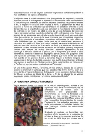 29
acaso significa que el fin del trayecto cultural de un grupo que se había refugiado en la
más apartada de las regiones chocoanas.
El capítulo sobre el Chocó envuelve a sus protagonistas en pequeños y variados
episodios, los que al final dejan en el espectador la impresión de cierta familiaridad con
la comunidad y sus problemas. La talla con hacha de una canoa y su posterior arrastre
al río, el negocio de un gallo entre negros e indios, la preparación del ritual de
curación, la muerte de un tatabro bajo las lanzas de los cazadores emberás, la visita
de los indígenas a un poblado negro para comerciar, la manufactura de los cántaros
de cerámica por las mujeres de edad, la visita de un cura, la llegada de buhoneros
negros para sacar ventaja cuando los indígenas están embriagados en su fiesta, son
algunas de las secuencias que estructuran este documental en el que queda claro
cómo los emberás, los reyes de la selva chocoana, sus primordiales pobladores,
magníficos cazadores y pescadores, aventajados cultivadores de maíz, plátano y
caña, habilidosos con sus canoas hasta rayar en el malabarismo, vanidosos y
hermosos, adornados con flores y el cuerpo dibujado, excesivos en la festividad, se
ven cada vez más cercados por la sociedad nacional, que apenas se percata de su
existencia, por esa sociedad nacional encarnada en los negros, pobres y marginados
también pero vectores del mundo "civilizado". Sociedad representada, lo que
constituye la denuncia central de la película, por la maquinaria que hiende la selva
abriendo una carretera de esperanza de progreso para el Chocó pero que pende como
una espada de Damocles sobre la sociedad indígena, que ya no tendrá para donde
huir cuando en los primeros buses y camiones lleguen al territorio indígena los
usurpadores de tierras, los turistas abusivos y toda suerte de aventureros y arribistas
para quienes la suerte de los "cholos", como se llama vulgarmente a los indígenas en
el Pacífico, no sea más que un obstáculo para el "progreso".
En uno de los apartes finales, Floresmiro, el viejo chamán, rodeado de sus yernos,
expone un memorial de agravios que hoy, pasados más de tres lustros, están a la
orden del día en las reivindicaciones de la pujante y joven asociación de los indígenas
del Chocó: la entrega de títulos de la tierra, el fin de los abusos de las vecinas
autoridades locales no indígenas y un mínima asistencia del Estado.”
LA FILMOGRAFÍA ETNOGRÁFICA DE MOSER
Según Mauricio Pardo “La calidad de la factura cinematográfica, aunada a una
exposición veraz de la situación social y de las
amenazas que se ciernen sobre las
comunidades que protagonizan los
documentales, así como la tenacidad para
alcanzar los más remotos rincones de la
geografía, han hecho de Brian Moser uno de los
más reconocidos documentalistas del mundo.
Precisamente, los episodios expuestos más
arriba corresponden a películas rodadas por
este realizador británico en comunidades
colombianas.12
Graduado en geología en Cambridge, bien
pronto su afición se centró en la realización de
crónicas y filmes sobre regiones apartadas. Es
así como en 1959 llega por primera vez a
12
Pardo Rojas MAURICIO : Poesía y testimonio en los documentales de Brain Moser - Banco de la
República -Boletín cultural y bibliográfico , Numero 13, volumen XXIV-1987.
 