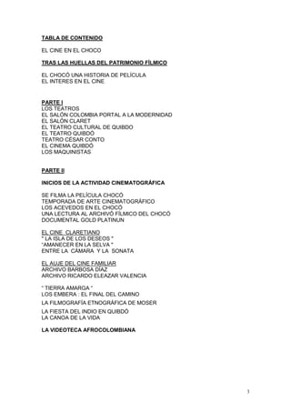 3
TABLA DE CONTENIDO
EL CINE EN EL CHOCO
TRAS LAS HUELLAS DEL PATRIMONIO FÍLMICO
EL CHOCÓ UNA HISTORIA DE PELÍCULA
EL INTERES EN EL CINE
PARTE I
LOS TEATROS
EL SALÓN COLOMBIA PORTAL A LA MODERNIDAD
EL SALÓN CLARET
EL TEATRO CULTURAL DE QUIBDO
EL TEATRO QUIBDÓ
TEATRO CÉSAR CONTO
EL CINEMA QUIBDÓ
LOS MAQUINISTAS
PARTE II
INICIOS DE LA ACTIVIDAD CINEMATOGRÁFICA
SE FILMA LA PELÍCULA CHOCÓ
TEMPORADA DE ARTE CINEMATOGRÁFICO
LOS ACEVEDOS EN EL CHOCÓ
UNA LECTURA AL ARCHIVÓ FÍLMICO DEL CHOCÓ
DOCUMENTAL GOLD PLATINUN
EL CINE CLARETIANO
" LA ISLA DE LOS DESEOS "
“AMANECER EN LA SELVA "
ENTRE LA CÁMARA Y LA SONATA
EL AUJE DEL CINE FAMILIAR
ARCHIVO BARBOSA DÍAZ
ARCHIVO RICARDO ELEAZAR VALENCIA
“ TIERRA AMARGA “
LOS EMBERA : EL FINAL DEL CAMINO
LA FILMOGRAFÍA ETNOGRÁFICA DE MOSER
LA FIESTA DEL INDIO EN QUIBDÓ
LA CANOA DE LA VIDA
LA VIDEOTECA AFROCOLOMBIANA
 