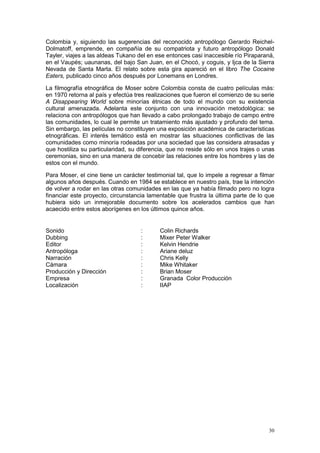 30
Colombia y, siguiendo las sugerencias del reconocido antropólogo Gerardo Reichel-
Dolmatoff, emprende, en compañía de su compatriota y futuro antropólogo Donald
Tayler, viajes a las aldeas Tukano del en ese entonces casi inaccesible río Piraparaná,
en el Vaupés; uaunanas, del bajo San Juan, en el Chocó, y coguis, y Ijca de la Sierra
Nevada de Santa Marta. El relato sobre esta gira apareció en el libro The Cocaine
Eaters, publicado cinco años después por Lonemans en Londres.
La filmografía etnográfica de Moser sobre Colombia consta de cuatro películas más:
en 1970 retorna al país y efectúa tres realizaciones que fueron el comienzo de su serie
A Disappearing World sobre minorías étnicas de todo el mundo con su existencia
cultural amenazada. Adelanta este conjunto con una innovación metodológica: se
relaciona con antropólogos que han llevado a cabo prolongado trabajo de campo entre
las comunidades, lo cual le permite un tratamiento más ajustado y profundo del tema.
Sin embargo, las películas no constituyen una exposición académica de características
etnográficas. El interés temático está en mostrar las situaciones conflictivas de las
comunidades como minoría rodeadas por una sociedad que las considera atrasadas y
que hostiliza su particularidad, su diferencia, que no reside sólo en unos trajes o unas
ceremonias, sino en una manera de concebir las relaciones entre los hombres y las de
estos con el mundo.
Para Moser, el cine tiene un carácter testimonial tal, que lo impele a regresar a filmar
algunos años después. Cuando en 1984 se establece en nuestro país, trae la intención
de volver a rodar en las otras comunidades en las que ya había filmado pero no logra
financiar este proyecto, circunstancia lamentable que frustra la última parte de lo que
hubiera sido un inmejorable documento sobre los acelerados cambios que han
acaecido entre estos aborígenes en los últimos quince años.
Sonido : Colin Richards
Dubbing : Mixer Peter Walker
Editor : Kelvin Hendrie
Antropóloga : Ariane deluz
Narración : Chris Kelly
Cámara : Mike Whitaker
Producción y Dirección : Brian Moser
Empresa : Granada Color Producción
Localización : IIAP
 