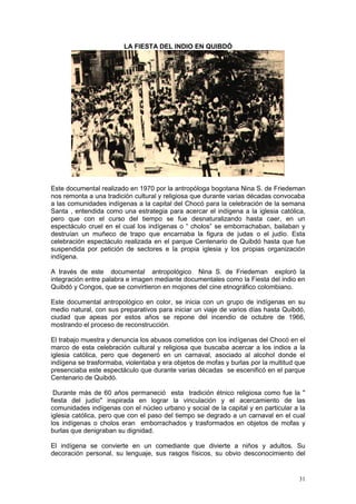 31
LA FIESTA DEL INDIO EN QUIBDÓ
Este documental realizado en 1970 por la antropóloga bogotana Nina S. de Friedeman
nos remonta a una tradición cultural y religiosa que durante varias décadas convocaba
a las comunidades indígenas a la capital del Chocó para la celebración de la semana
Santa , entendida como una estrategia para acercar el indígena a la iglesia católica,
pero que con el curso del tiempo se fue desnaturalizando hasta caer, en un
espectáculo cruel en el cual los indígenas o “ cholos” se emborrachaban, bailaban y
destruían un muñeco de trapo que encarnaba la figura de judas o el judío. Esta
celebración espectáculo realizada en el parque Centenario de Quibdó hasta que fue
suspendida por petición de sectores e la propia iglesia y los propias organización
indígena.
A través de este documental antropológico Nina S. de Friedeman exploró la
integración entre palabra e imagen mediante documentales como la Fiesta del indio en
Quibdó y Congos, que se convirtieron en mojones del cine etnográfico colombiano.
Este documental antropológico en color, se inicia con un grupo de indígenas en su
medio natural, con sus preparativos para iniciar un viaje de varios días hasta Quibdó,
ciudad que apeas por estos años se repone del incendio de octubre de 1966,
mostrando el proceso de reconstrucción.
El trabajo muestra y denuncia los abusos cometidos con los indígenas del Chocó en el
marco de esta celebración cultural y religiosa que buscaba acercar a los indios a la
iglesia católica, pero que degeneró en un carnaval, asociado al alcohol donde el
indígena se trasformaba, violentaba y era objetos de mofas y burlas por la multitud que
presenciaba este espectáculo que durante varias décadas se escenificó en el parque
Centenario de Quibdó.
Durante más de 60 años permaneció esta tradición étnico religiosa como fue la "
fiesta del judío" inspirada en lograr la vinculación y el acercamiento de las
comunidades indígenas con el núcleo urbano y social de la capital y en particular a la
iglesia católica, pero que con el paso del tiempo se degrado a un carnaval en el cual
los indígenas o cholos eran emborrachados y trasformados en objetos de mofas y
burlas que denigraban su dignidad.
El indígena se convierte en un comediante que divierte a niños y adultos. Su
decoración personal, su lenguaje, sus rasgos físicos, su obvio desconocimiento del
 