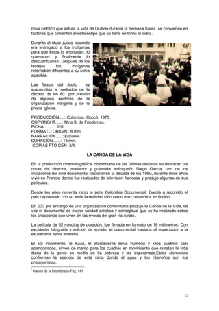 32
ritual católico que satura la vida de Quibdó durante la Semana Santa se convierten en
factores que cimientan el estereotipo que se tiene en torno al indio .
Durante el ritual Judas Iscariote
era entregado a los indígenas
para que éstos lo ahorcaran, lo
quemaran y finalmente lo
descuartizaban. Después de los
festejos los indígenas
retornaban diferentes a su selva
apacible.
Las fiestas del Judío es
suspendida a mediados de la
década de los 80 por presión
de algunos sectores de la
organización indígena y de la
propia iglesia.
PRODUCCIÓN.....: Colombia, Chocó, 1970.
COPYRIGHT......: Nina S. de Friedeman.
FICHA..........: 201.
FORMATO ORIGIN.: 8 mm.
NARRACIÓN......: Español.
DURACIÓN.......: 18 min.
COPIAS FTO GEN 3/4.
LA CANOA DE LA VIDA
En la producción cinematográfica colombiana de las últimas décadas se destacan las
obras del director, productor y guionista antioqueño Diego García, uno de los
iniciadores del cine documental nacional en la década de los 1980, durante doce años
vivió en Francia donde fue realizador de televisión francesa y produjo algunas de sus
películas.
Desde los años noventa inicio la serie Colombia Documental, García a recorrido el
país capturando con su lente la realidad tal o como e so convertida en ficción.
En 200 por encargo de una organización comunitaria produjo la Canoa de la Vida, tal
vez el documental de mayor calidad artística y conceptual que se ha realizado sobre
los chocoanos que viven en las riveras del gran río Atrato.
La película de 52 minutos de duración, fue filmada en formato de 16 milímetros. Con
excelente fotografía y edición de sonido, el documental traslada al espectador a la
exuberante selva atrateña.
El sol inclemente, la lluvia, el atarceder,la selva húmeda y kilos pueblos casi
abandonados, sirven de marco para los cuadros en movimiento que retratan la vida
diaria de la gente en medio de ka pobreza y las esperanzas.Estos elementos
conforman la esencia de esta cinta donde el agua y los ribereños son los
protagonistas.
i
Gaceta de la Intendencia-Pág. 149
 
