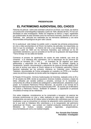 4
PRESENTACION
EL PATRIMONIO AUDIOVISAL DEL CHOCO
Historias de película sobre esta actividad cultural en el Chocó, sus inicios, los teatros
y la producción cinematográfica realizada a partir de 1929, década del 50 y 70 nos son
develadas en esta Investigación. Rollos de imágenes en blanco y negro, registradas
por profesionales de esta actividad como los hermanos Acevedo, pioneros del cine en
Colombia, dos películas son realizadas por los hermanos claretianos y una sería
documentales antropológicos de gran valor cultural.
En lo audiovisual este trabajo ha podido cubrir y rescatar las primeras producciones
en cine y video acontecidas en el Chocó, los teatros, las películas, los maquinistas, es
decir lo que ha constituido la historia del cine y sus protagonistas, que entran en
escena a partir de 1929 con los hermanos Acevedos, que continúan en los 50
sacerdotes claretianos y que se consolida en los 60 con la grabación del largometraje
“Tierra Amarga “en las calles de Quibdó.
Comienza el proceso de repatriación de copias de este material, que sirve de
cimientos a la videoteca Afro colombiano, con la adquisición de los primeros 50
registros en formatos CD y VHS y un inventario de 55 registros que serán
gestionados y adquiridos con el Ministerio de Cultura. Es también urgente la
visualización, revisión, documentación y adquisición de copia en formato digital o DVD
de todo el archivo que sobre el Chocó reposa en la Fundación patrimonio Fílmico
Nacional realizadas por los primeros noticieros en Colombia como Teletigre,
Telediario, documentales de Focine entregados en custodia a la FPFN y en muchos
casos los archivos originales de donde salían las imágenes solo editadas,
El Pasado III Encuentro Archivos Audiovisuales de Colombia, realizado entre el 25 y
27 de octubre de 2006, donde se expusieron diversos modelos, procesos y bases de
datos utilizados por canales públicos y privados, concluye en la necesidad y
compromiso de unificar el sistema de catalogación y sistematización, adoptando el que
posee la Fundación Patrimonio Fílmico Nacional, de acuerdo a las normas de la
Federación Internacional de Archivos Audiovisuales FIAT. Se acordó que el Ministerio
de Cultura y Patrimonio Fílmico facilitarán el software y capacitarán al personal
vinculados al manejo de las videotecas.
Con estas imágenes, consideramos se ha comenzado a recuperar en esencia las
primeras producciones en cine y video realizada en esta región, información que
complementa una serie de 50 videos sobre la temática afro colombiana que han sido
localizados y que se encuentran en proceso de adquisición como preámbulo al inicio
de lo que será la Videoteca Afro colombiana y a la recuperación del patrimonio
audiovisual del Chocó, que contará con material producido recientemente por el
Ministerio de Cultura, canales privados, regionales, programadoras,
documemtalistas,etc como una realidad tangible.
Por: Gonzalo Díaz Cañadas
Periodista - Investigador
 