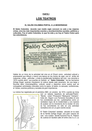 6
PARTE I
LOS TEATROS
EL SALÓN COLOMBIA PORTAL A LA MODERNIDAD
El Salón Colombia durante casi medio siglo convocó no solo a las mejores
cintas, sino los más importantes eventos y acontecimientos sociales, políticos y
culturales. Fue el salón Colombia, lo que ha sido y es hoy el Teatro Colon para
los colombianos.
Hablar de un inicio de la actividad del cine en el Chocó como actividad cultural y
empresarial que influyó y marcó una época en los inicios de siglo ,con el arribo de
maquinas, cintas , películas y toda la parafernalia fantástica del cine nos remonta a
1914 cuando abrió sus puertas en Quibdó el “ Salón Colombia “ de los hermanos
Zúñiga Ángel, quienes impulsaron la cultura desde este escenario, de una larga y
fecunda labor cinematográfica, cultural, social y deportiva como quiera que se
conjugaban actividades culturales como la opera, el teatro, la zarzuela, conferencias,
el boxeo, eventos políticos y sociales de gran importancia.
La noticia fue registrada por el periódico ABC, en octubre de 1914, cuando se inicia
con un selecto repertorio de películas”Padre”,
“Monte cristo”,”Proscenio”,”Marijuana”.”Vampiro”,
India etc. Según Luís Fernando González el cine
fue considerado por los quibdoseños como un
verdadero logro de la modernidad y una manera
de acabar con la monotonía de la ciudad. El cine
se fue convirtiendo no sólo en una actividad
recreativa sino en un gran evento social.
El “Salón Colombia” eestaba ubicado en la casa
de la familia Zúñiga Angel, una gran casona de
casi una cuadra donde funciona hoy el Palacio
de Justicia en Quibdó calle 24 entre cras 2 y 3, La
 