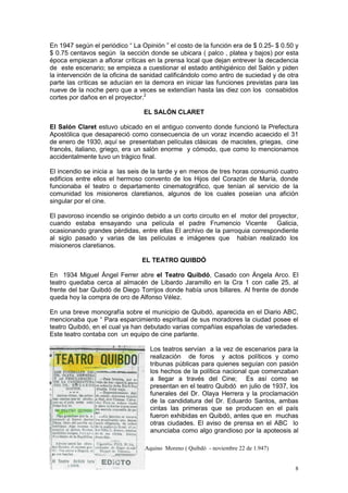 8
En 1947 según el periódico “ La Opinión ” el costo de la función era de $ 0.25- $ 0.50 y
$ 0.75 centavos según la sección donde se ubicara ( palco , platea y bajos) por esta
época empiezan a aflorar críticas en la prensa local que dejan entrever la decadencia
de este escenario; se empieza a cuestionar el estado antihigiénico del Salón y piden
la intervención de la oficina de sanidad calificándolo como antro de suciedad y de otra
parte las críticas se aducían en la demora en iniciar las funciones previstas para las
nueve de la noche pero que a veces se extendían hasta las diez con los consabidos
cortes por daños en el proyector.2
EL SALÓN CLARET
El Salón Claret estuvo ubicado en el antiguo convento donde funcionó la Prefectura
Apostólica que desapareció como consecuencia de un voraz incendio acaecido el 31
de enero de 1930, aquí se presentaban películas clásicas de macistes, griegas, cine
francés, italiano, griego, era un salón enorme y cómodo, que como lo mencionamos
accidentalmente tuvo un trágico final.
El incendio se inicia a las seis de la tarde y en menos de tres horas consumió cuatro
edificios entre ellos el hermoso convento de los Hijos del Corazón de María, donde
funcionaba el teatro o departamento cinematográfico, que tenían al servicio de la
comunidad los misioneros claretianos, algunos de los cuales poseían una afición
singular por el cine.
El pavoroso incendio se originóo debido a un corto circuito en el motor del proyector,
cuando estaba ensayando una película el padre Frumencio Vicente Galicia,
ocasionando grandes pérdidas, entre ellas El archivo de la parroquia correspondiente
al siglo pasado y varias de las películas e imágenes que habían realizado los
misioneros claretianos.
EL TEATRO QUIBDÓ
En 1934 Miguel Ángel Ferrer abre el Teatro Quibdó, Casado con Ángela Arco. El
teatro quedaba cerca al almacén de Libardo Jaramillo en la Cra 1 con calle 25, al
frente del bar Quibdó de Diego Torrijos donde había unos billares. Al frente de donde
queda hoy la compra de oro de Alfonso Vélez.
En una breve monografía sobre el municipio de Quibdó, aparecida en el Diario ABC,
mencionaba que “ Para esparcimiento espiritual de sus moradores la ciudad posee el
teatro Quibdó, en el cual ya han debutado varias compañías españolas de variedades.
Este teatro contaba con un equipo de cine parlante.
Los teatros servían a la vez de escenarios para la
realización de foros y actos políticos y como
tribunas públicas para quienes seguían con pasión
los hechos de la política nacional que comenzaban
a llegar a través del Cine; Es así como se
presentan en el teatro Quibdó en julio de 1937, los
funerales del Dr. Olaya Herrera y la proclamación
de la candidatura del Dr. Eduardo Santos, ambas
cintas las primeras que se producen en el país
fueron exhibidas en Quibdó, antes que en muchas
otras ciudades. El aviso de prensa en el ABC lo
anunciaba como algo grandioso por la apoteosis al
2
Periódico “ La Opinión” de Tomás de Aquino Moreno ( Quibdó - noviembre 22 de 1.947)
 