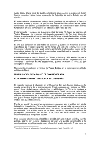 9
ilustre doctor Olaya, ídolo del pueblo colombiano, algo enorme, la ovación al doctor
Santos republico insigne futuro presidente de Colombia. Al teatro Quibdó todo el
mundo...
El teatro contaba con escenario, dotado de un gran telón de boca pintado al óleo por
el español Robles y Aponte. La pintura esta relacionada con avisos de las casas
comerciales pero estética y artísticamente elaborados. En su mayoría de estos teatros
funcionaban en casa familiares que las adaptaban como sala de cine.
Posteriormente y después de la primera mitad del siglo XX hacen su aparición el
Teatro Choconia de propiedad del abogado conservador del San Juan Mardonio
Salazar y quedaba ubicado en la casa de Raúl Cañadas, ubicado frente al hoy edificio
de la beneficencia ( 8 pisos ), que duró algún tiempo y se presentaban buenas
películas.
El cine que constituye en casi todas las ciudades y pueblos de Colombia el único
espectáculo de recreación popular, por lo menos una vez a la semana, tiene en el
Chocó una reducida clientela, quizá no tanto por la falta de aficionados, cuanto por la
ausencia de salones de cine que ofrezcan relativa seguridad contra incendio y por la
mala calidad de las películas exhibidas.
En cinco municipios :Quibdó, Istmina, El Carmen, Condoto y Tadó existen salones o
locales más o menos adaptados para cine. Durante el año de 1941 se presentaron 472
“funciones” , asistieron 60.143 espectadores, quienes invirtieron $ 11.492.50 por
concepto de entradas.3
Nuevamente otra sala con el nombre de Teatro Quibdó en la carrera primera al lado
del Colegio Claret.
MIN EDUCACION ENVIA EQUIPO DE CINAMATOGRAFIA
EL TEATRO CULTURAL : QUE NUNCA SE CONSTRUYO
El inspector nacional d educación en el Chocó Lic Don Luís Barrios destaca en la
gaceta extraordinaria de la intendencia del Chocó, publicada en octubre de 1937,
como “ dentro de la inmensa red extendida por el Ministerio de Educación Nacional a
través del territorio colombiano, ha quedado incluido el Chocò para donde ha facilitado
el gobierno nacional un moderno equipo cinematográfico que habrá de funcionar con
carácter de permanente en la intendencia. Esta trascendental iniciativa ha hallado el
eco que se merece de parte de las autoridades, pues la entidad intendencial facilitó los
medios para su establecimiento.
Pronto se tendrán las primeras proyecciones esperadas por el público con cierta
halagadora impaciencia. Pero su funcionamiento se va ha iniciar de una manera
provisional, pues momentáneamente habrá necesidad de aprovechar los salones de
una escuela, que si bien puede ser un teatro transitorio, no seria conveniente la
prolongada promiscuidad de escuela y de salón de espectáculos, por claros
inconvenientes que ninguno se ocultan.
Para subsanar tal deficiencia, el cabildo de Quibdò, con gala de buen sentido y espíritu
público, acordó por reciente disposición apropiar una partida considerable a la
construcción de un salón especial en un lote central, amplio y cómodo. A esta suma se
3
Contraloría General de la Republica, Geografía Económica del Chocó, Tomo VI-1943
 
