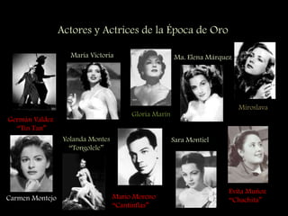 Actores y Actrices de la Época de Oro
Germán Valdez
“Tin Tan”
María Victoria
Gloria Marín
Ma. Elena Márquez
Miroslava
Carmen Montejo
Yolanda Montes
“Tongolele”
Mario Moreno
“Cantinflas”
Sara Montiel
Evita Muñoz
“Chachita”
 