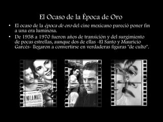 El Ocaso de la Época de Oro
• El ocaso de la época de oro del cine mexicano pareció poner fin
a una era luminosa.
• De 1958 a 1970 fueron años de transición y del surgimiento
de pocas estrellas, aunque dos de ellas -El Santo y Mauricio
Garcés- llegaron a convertirse en verdaderas figuras "de culto".
 