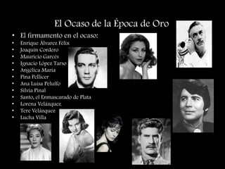 El Ocaso de la Época de Oro
• El firmamento en el ocaso:
• Enrique Álvarez Félix
• Joaquín Cordero
• Mauricio Garcés
• Ignacio López Tarso
• Angélica María
• Pina Pellicer
• Ana Luisa Peluffo
• Silvia Pinal
• Santo, el Enmascarado de Plata
• Lorena Velázquez
• Tere Velázquez
• Lucha Villa
 