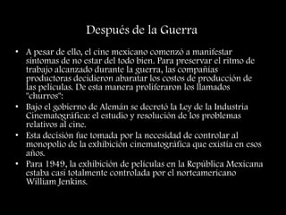 Después de la Guerra
• A pesar de ello, el cine mexicano comenzó a manifestar
síntomas de no estar del todo bien. Para preservar el ritmo de
trabajo alcanzado durante la guerra, las compañías
productoras decidieron abaratar los costos de producción de
las películas. De esta manera proliferaron los llamados
"churros":
• Bajo el gobierno de Alemán se decretó la Ley de la Industria
Cinematográfica: el estudio y resolución de los problemas
relativos al cine.
• Esta decisión fue tomada por la necesidad de controlar al
monopolio de la exhibición cinematográfica que existía en esos
años.
• Para 1949, la exhibición de películas en la República Mexicana
estaba casi totalmente controlada por el norteamericano
William Jenkins.
 