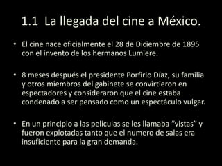 1.1 La llegada del cine a México.
• El cine nace oficialmente el 28 de Diciembre de 1895
con el invento de los hermanos Lumiere.
• 8 meses después el presidente Porfirio Díaz, su familia
y otros miembros del gabinete se convirtieron en
espectadores y consideraron que el cine estaba
condenado a ser pensado como un espectáculo vulgar.
• En un principio a las películas se les llamaba “vistas” y
fueron explotadas tanto que el numero de salas era
insuficiente para la gran demanda.
 