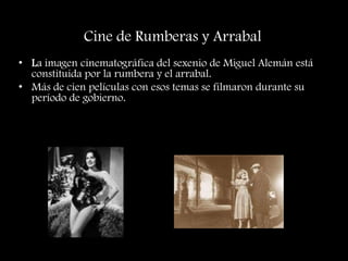 Cine de Rumberas y Arrabal
• La imagen cinematográfica del sexenio de Miguel Alemán está
constituida por la rumbera y el arrabal.
• Más de cien películas con esos temas se filmaron durante su
período de gobierno.
 