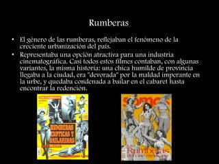Rumberas
• El género de las rumberas, reflejaban el fenómeno de la
creciente urbanización del país.
• Representaba una opción atractiva para una industria
cinematográfica. Casi todos estos filmes contaban, con algunas
variantes, la misma historia: una chica humilde de provincia
llegaba a la ciudad, era "devorada" por la maldad imperante en
la urbe, y quedaba condenada a bailar en el cabaret hasta
encontrar la redención.
 