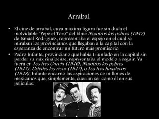 Arrabal
• El cine de arrabal, cuya máxima figura fue sin duda el
inolvidable "Pepe el Toro" del filme Nosotros los pobres (1947)
de Ismael Rodríguez, representaba el espejo en el cual se
miraban los provincianos que llegaban a la capital con la
esperanza de encontrar un futuro más promisorio.
• Pedro Infante, provinciano que había triunfado en la capital sin
perder su raíz sinaloense, representaba el modelo a seguir. Ya
fuera en Los tres García (1946), Nosotros los pobres
(1947), Ustedes los ricos (1947), o Los tres huastecos
(1948), Infante encarnó las aspiraciones de millones de
mexicanos que, simplemente, querían ser como él en sus
películas.
 