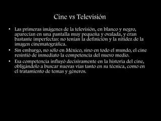 Cine vs Televisión
• Las primeras imágenes de la televisión, en blanco y negro,
aparecían en una pantalla muy pequeña y ovalada, y eran
bastante imperfectas: no tenían la definición y la nitidez de la
imagen cinematográfica.
• Sin embargo, no sólo en México, sino en todo el mundo, el cine
resintió de inmediato la competencia del nuevo medio.
• Esa competencia influyó decisivamente en la historia del cine,
obligándolo a buscar nuevas vías tanto en su técnica, como en
el tratamiento de temas y géneros.
 