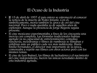 El Ocaso de la Industria
• El 15 de abril de 1957 el país entero se estremeció al conocer
la noticia de la muerte de Pedro Infante. Con él,
simbólicamente, moría también la época de oro del cine
nacional. Poco o nada quedaba ya de aquellos años de
esplendor. Aunque la presencia de Jorge Negrete seguía
presente.
• El cine mexicano experimentaba a fines de los cincuenta una
inercia casi completa. Las fórmulas tradicionales habían
agotado ya su capacidad de entretenimiento; comedias
rancheras, melodramas y filmes de rumberas se filmaban y
exhibían ante un público cada vez más indiferente. Hasta
Emilio Fernández, el director más importante de la época,
comenzaba a repetir sus filmes con otros actores pero con los
mismos temas.
• El cine de Luis Buñuel, los filmes de luchadores y el nacimiento
del cine independiente, fueron las únicas novedades dentro de
esta industria agotada.
 