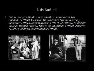 Luis Buñuel
• Buñuel sorprendió de nueva cuenta al mundo con Los
olvidados (1950). Destacan títulos como: Susana (Carne y
demonio) (1950), Subida al cielo (1951), Él (1952), La ilusión
viaja en tranvía (1953), Ensayo de un crimen (1955), Nazarín
(1958) y El ángel exterminador (1962).
 