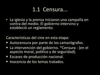 1.1 Censura...
• La iglesia y la prensa iniciaron una campaña en
contra del medio. El gobierno intervino y
estableció un reglamento.
Características del cine en esta etapa:
 Autocensura por parte de los camarógrafos.
 La intervención del gobierno. *Censura - (en el
aspecto moral, político y de seguridad).
 Escasez de producción nacional.
 Inocencia de los temas tratados.
 