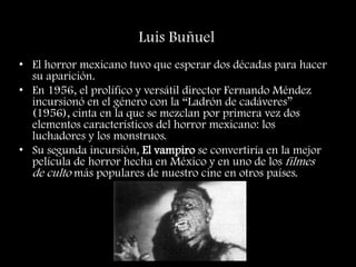 Luis Buñuel
• El horror mexicano tuvo que esperar dos décadas para hacer
su aparición.
• En 1956, el prolífico y versátil director Fernando Méndez
incursionó en el género con la “Ladrón de cadáveres”
(1956), cinta en la que se mezclan por primera vez dos
elementos característicos del horror mexicano: los
luchadores y los monstruos.
• Su segunda incursión, El vampiro se convertiría en la mejor
película de horror hecha en México y en uno de los filmes
de culto más populares de nuestro cine en otros países.
 