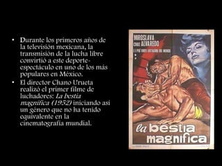 Mascara contra Cabellera
• Durante los primeros años de
la televisión mexicana, la
transmisión de la lucha libre
convirtió a este deporte-
espectáculo en uno de los más
populares en México.
• El director Chano Urueta
realizó el primer filme de
luchadores: La bestia
magnífica (1952) iniciando así
un género que no ha tenido
equivalente en la
cinematografía mundial.
 