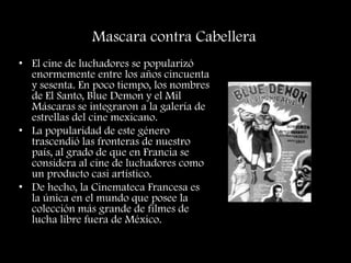 Mascara contra Cabellera
• El cine de luchadores se popularizó
enormemente entre los años cincuenta
y sesenta. En poco tiempo, los nombres
de El Santo, Blue Demon y el Mil
Máscaras se integraron a la galería de
estrellas del cine mexicano.
• La popularidad de este género
trascendió las fronteras de nuestro
país, al grado de que en Francia se
considera al cine de luchadores como
un producto casi artístico.
• De hecho, la Cinemateca Francesa es
la única en el mundo que posee la
colección más grande de filmes de
lucha libre fuera de México.
 
