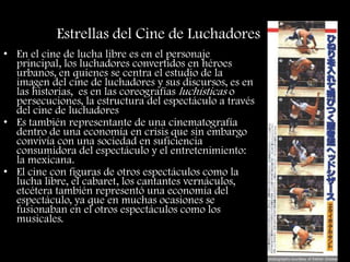 Estrellas del Cine de Luchadores
• En el cine de lucha libre es en el personaje
principal, los luchadores convertidos en héroes
urbanos, en quienes se centra el estudio de la
imagen del cine de luchadores y sus discursos, es en
las historias, es en las coreografías luchísticas o
persecuciones, la estructura del espectáculo a través
del cine de luchadores
• Es también representante de una cinematografía
dentro de una economía en crisis que sin embargo
convivía con una sociedad en suficiencia
consumidora del espectáculo y el entretenimiento:
la mexicana.
• El cine con figuras de otros espectáculos como la
lucha libre, el cabaret, los cantantes vernáculos,
etcétera también representó una economía del
espectáculo, ya que en muchas ocasiones se
fusionaban en el otros espectáculos como los
musicales.
 