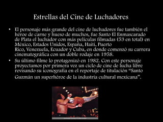 Estrellas del Cine de Luchadores
• El personaje más grande del cine de luchadores fue también el
héroe de carne y hueso de muchos, fue Santo El Enmascarado
de Plata el luchador con más películas filmadas (53 en total) en
México, Estados Unidos, España, Haití, Puerto
Rico, Venezuela, Ecuador y Cuba, en donde comenzó su carrera
cinematográfica con un doble rodaje en 1958.
• Su último filme lo protagonizó en 1982. Con este personaje
proyectamos por primera vez un ciclo de cine de lucha libre
revisando su iconografía en el reportaje de titulación “Santo
Guzmán un superhéroe de la industria cultural mexicana”.
 