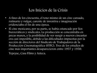 Los Inicios de la Crisis
• A fines de los cincuenta, el tono mismo de un cine cansado,
rutinario y vulgar, carente de inventiva e imaginación
evidenciaba el fin de una época.
• El cine mexicano, por su parte, se había estancado por líos
burocráticos y sindicales. La producción se concentraba en
pocas manos, y la posibilidad de ver surgir a nuevos cineastas
era casi imposible, debido a las dificultades impuestas por la
sección de directores del Sindicato de Trabajadores de la
Producción Cinematográfica (STPC). Tres de los estudios de
cine más importantes desaparecieron entre 1957 y 1958:
Tepeyac, Casa Films y Azteca.
 