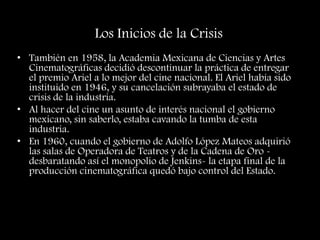 Los Inicios de la Crisis
• También en 1958, la Academia Mexicana de Ciencias y Artes
Cinematográficas decidió descontinuar la práctica de entregar
el premio Ariel a lo mejor del cine nacional. El Ariel había sido
instituido en 1946, y su cancelación subrayaba el estado de
crisis de la industria.
• Al hacer del cine un asunto de interés nacional el gobierno
mexicano, sin saberlo, estaba cavando la tumba de esta
industria.
• En 1960, cuando el gobierno de Adolfo López Mateos adquirió
las salas de Operadora de Teatros y de la Cadena de Oro -
desbaratando así el monopolio de Jenkins- la etapa final de la
producción cinematográfica quedó bajo control del Estado.
 