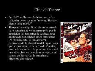 Cine de Terror
• En 1967 se filma en México una de las
películas de terror mas famosas.“Hasta el
viento tiene miedo”
• Sinopsis: la tranquilidad de un internado
para señoritas se ve interrumpida por la
aparición del fantasma de Andrea, una
alumna que se suicidó cinco años atrás.
De manera sutil, el fantasma va
enrareciendo la atmósfera del lugar hasta
que se posesiona del cuerpo de Claudia,
una de las alumnas. La posesión tendrá el
macabro objetivo de cobrar venganza en
contra de Bernarda, la autoritaria
directora del colegio.
 