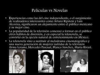 Películas vs Novelas
• Experiencias como las del cine independiente, o el surgimiento
de realizadores interesantes como Arturo Ripstein y Luis
Alcoriza, significaron un alejamiento entre el público mexicano
y su mejor cine.
• La popularidad de la televisión comenzó a formar en el público
otros hábitos de diversión, y en especial la telenovela, se
convirtió en la opción natural de entretenimiento en México.
• La telenovela vino a sustituir al melodrama cinematográfico y
una nueva generación de mujeres sufridas de la televisión
(Irma Lozano, Mercedes Pascual, Blanca Sánchez, María Rivas).
 